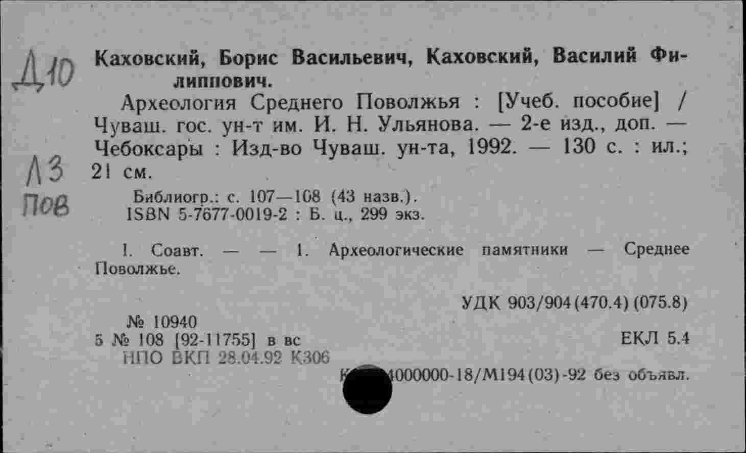 ﻿I Каховский, Борис Васильевич, Каховский, Василий Фи--,	липпович.
Археология Среднего Поволжья : [Учеб, пособие] / Чуваш, гос. ун-т им. И. Н. Ульянова. — 2-е изд., доп. — Чебоксары : Изд-во Чуваш, ун-та, 1992. — 130 с. : ил.;
ДЗ 21 см.
Пап Библиого.: с. 107—108 (43 назв.).
'■	ISBN 5-7677-0019-2 : Б. ц., 299 экз.
I. Соавт. — — 1. Археологические памятники — Среднее Поволжье.
УДК 903/904(470.4) (075.8) № 10940
5 № 108 [92-11755] в вс	ЕКЛ 5.4
НПО ВКП 28.04.92 К306
• 000000-18/М194(03)-92 без объявл.